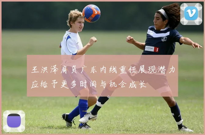 王洪泽肩负广东内线重任展现潜力应给予更多时间与机会成长