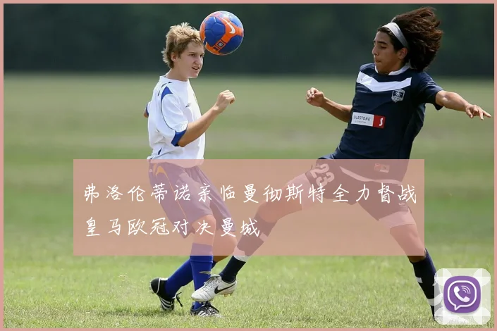 弗洛伦蒂诺亲临曼彻斯特全力督战皇马欧冠对决曼城