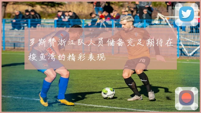 罗斯赞浙江队人员储备充足期待在梭鱼湾的精彩表现