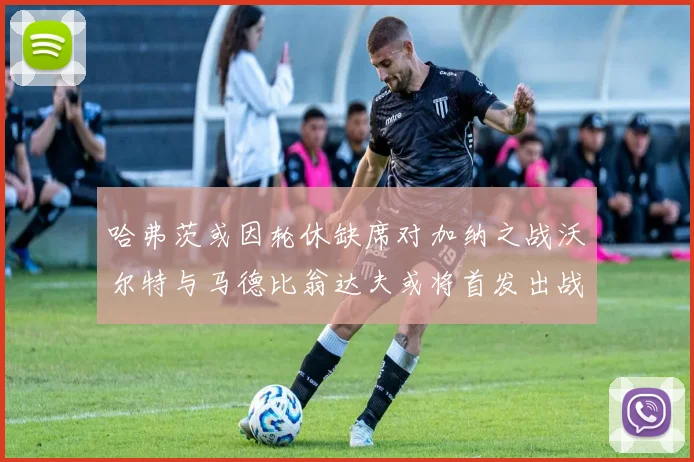 哈弗茨或因轮休缺席对加纳之战沃尔特与马德比翁达夫或将首发出战