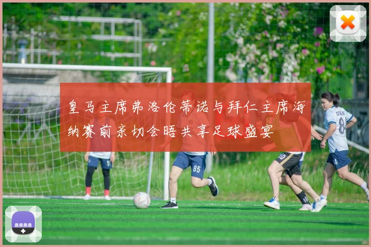 皇马主席弗洛伦蒂诺与拜仁主席海纳赛前亲切会晤共享足球盛宴